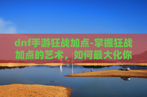 dnf手游狂战加点-掌握狂战加点的艺术，如何最大化你的战斗力
