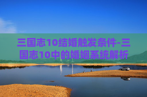 三国志10结婚触发条件-三国志10中的婚姻系统解析
