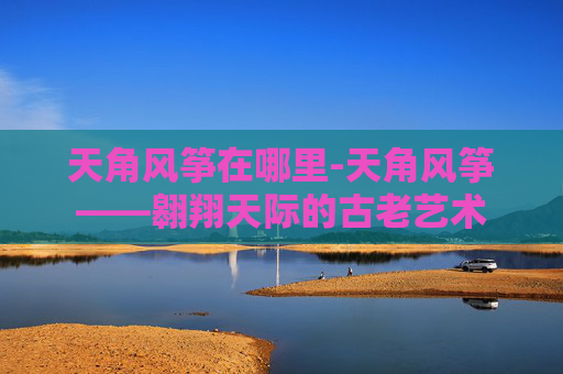 天角风筝在哪里-天角风筝——翱翔天际的古老艺术