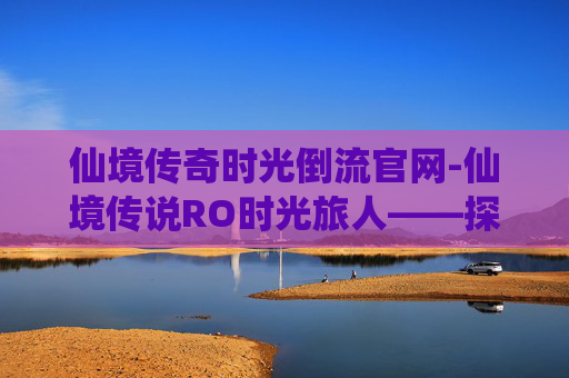 仙境传奇时光倒流官网-仙境传说RO时光旅人——探索虚拟世界的奇幻之旅