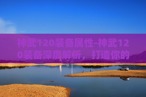 神武120装备属性-神武120装备深度解析，打造你的专属传奇