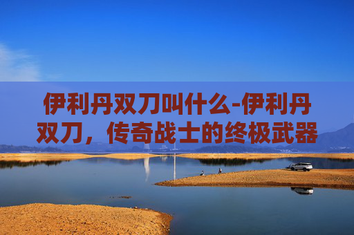 伊利丹双刀叫什么-伊利丹双刀,传奇战士的终极武器 伊利丹双刀叫什么-伊利丹双刀,传奇战士的终极武器