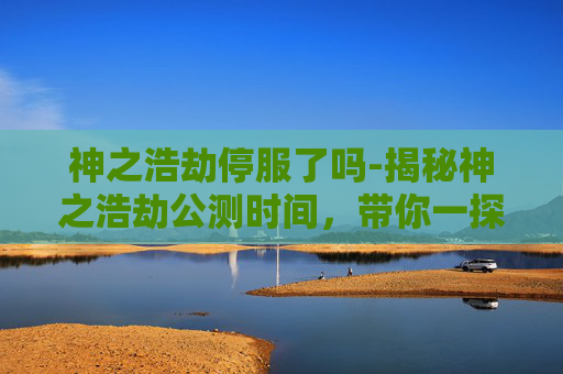 神之浩劫停服了吗-揭秘神之浩劫公测时间，带你一探究竟！