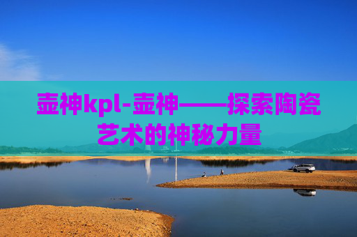 壶神kpl-壶神——探索陶瓷艺术的神秘力量