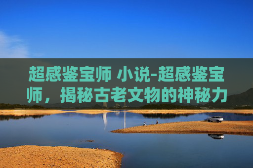 超感鉴宝师 小说-超感鉴宝师，揭秘古老文物的神秘力量
