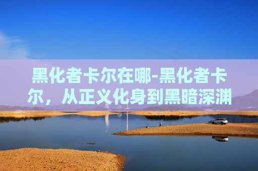 黑化者卡尔在哪-黑化者卡尔，从正义化身到黑暗深渊的旅程