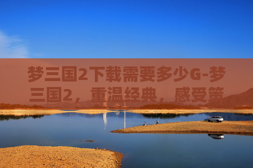 梦三国2下载需要多少G-梦三国2，重温经典，感受策略与激情的完美融合