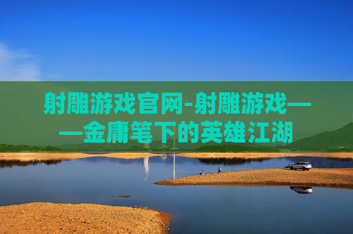 射雕游戏官网-射雕游戏——金庸笔下的英雄江湖