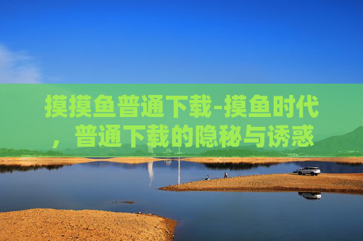 摸摸鱼普通下载-摸鱼时代，普通下载的隐秘与诱惑
