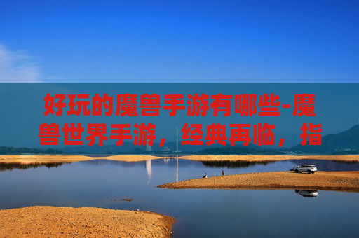 好玩的魔兽手游有哪些-魔兽世界手游，经典再临，指尖上的奇幻冒险