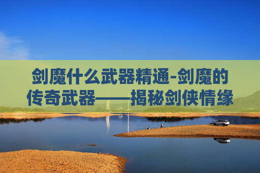 剑魔什么武器精通-剑魔的传奇武器——揭秘剑侠情缘中的绝世神兵