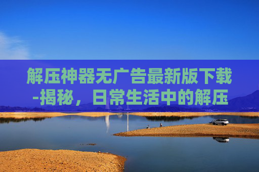 解压神器无广告最新版下载-揭秘，日常生活中的解压神器，如何帮助我们释放压力？