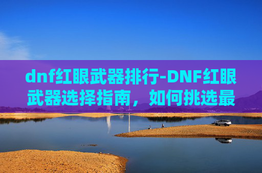 dnf红眼武器排行-DNF红眼武器选择指南，如何挑选最适合你的装备