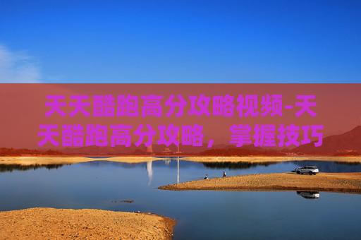 天天酷跑高分攻略视频-天天酷跑高分攻略，掌握技巧，轻松提升游戏表现