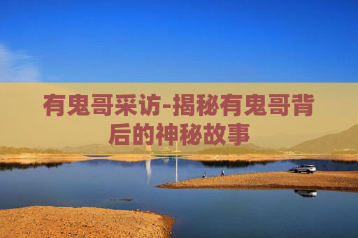 有鬼哥采访-揭秘有鬼哥背后的神秘故事