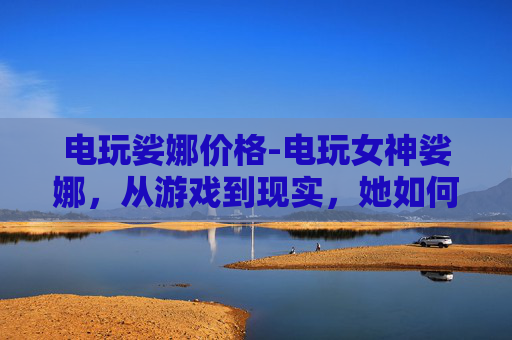 电玩娑娜价格-电玩女神娑娜，从游戏到现实，她如何定义女性力量