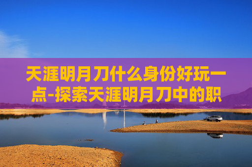 天涯明月刀什么身份好玩一点-探索天涯明月刀中的职业选择，哪个身份最适合你？