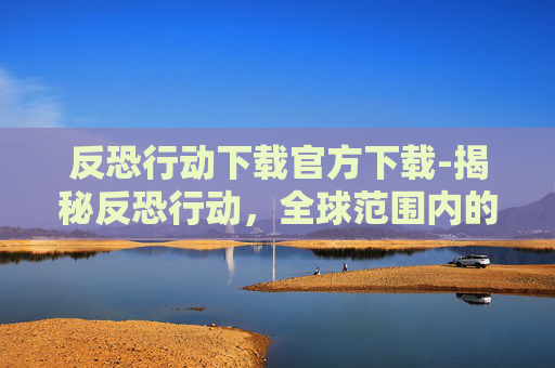 反恐行动下载官方下载-揭秘反恐行动，全球范围内的安全挑战与应对策略