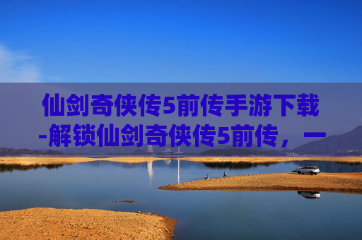 仙剑奇侠传5前传手游下载-解锁仙剑奇侠传5前传，一次深入的探索之旅