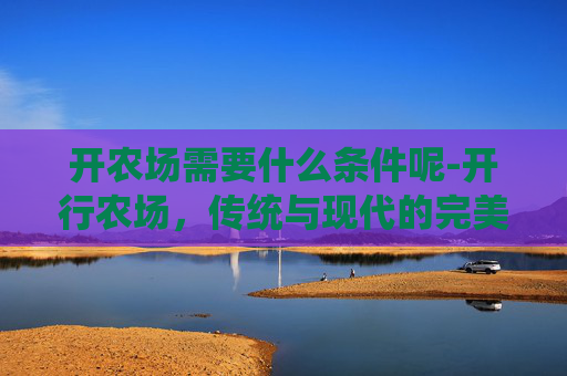开农场需要什么条件呢-开行农场，传统与现代的完美融合