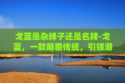 戈蓝是杂牌子还是名牌-戈蓝，一款颠覆传统，引领潮流的智能手表