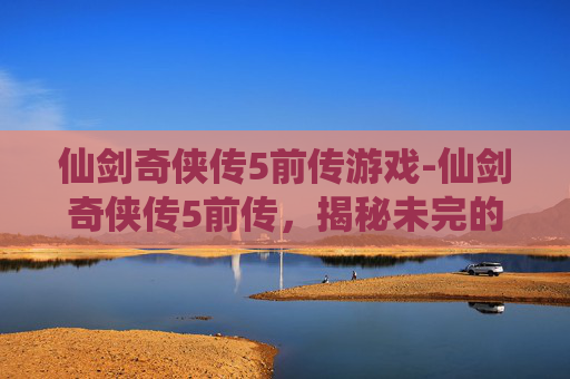 仙剑奇侠传5前传游戏-仙剑奇侠传5前传,揭秘未完的传奇 仙剑奇侠传5前传游戏-仙剑奇侠传5前传,揭秘未完的传奇