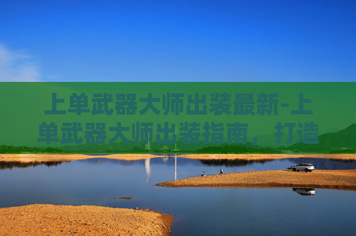 上单武器大师出装最新-上单武器大师出装指南，打造无敌线上霸主