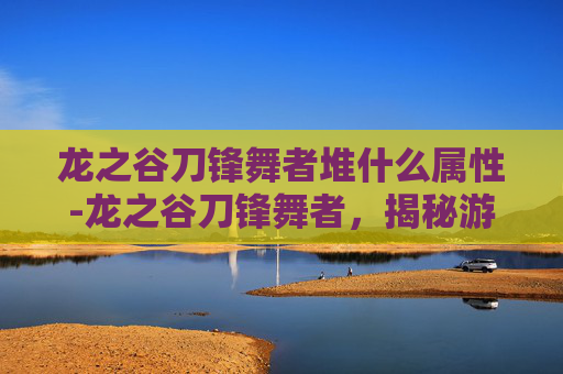 龙之谷刀锋舞者堆什么属性-龙之谷刀锋舞者,揭秘游戏中的传奇角色 龙之谷刀锋舞者堆什么属性-龙之谷刀锋舞者,揭秘游戏中的传奇角色