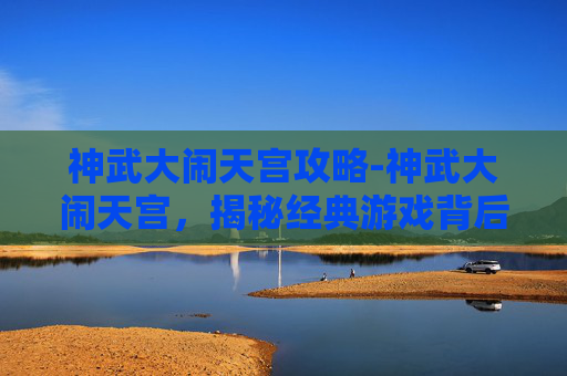 神武大闹天宫攻略-神武大闹天宫，揭秘经典游戏背后的策略与技巧