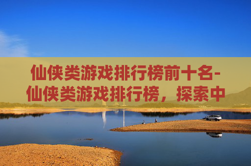仙侠类游戏排行榜前十名-仙侠类游戏排行榜，探索中国古典幻想的现代演绎