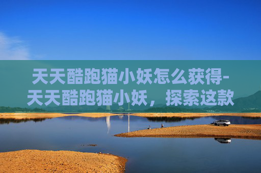 天天酷跑猫小妖怎么获得-天天酷跑猫小妖，探索这款独特角色的奥秘