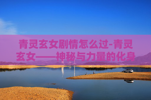 青灵玄女剧情怎么过-青灵玄女——神秘与力量的化身