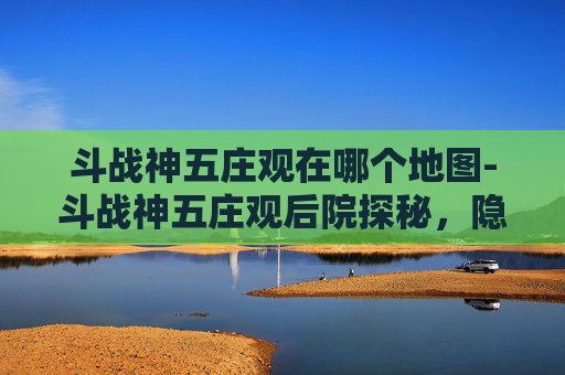 斗战神五庄观在哪个地图-斗战神五庄观后院探秘，隐藏的秘境与策略指南