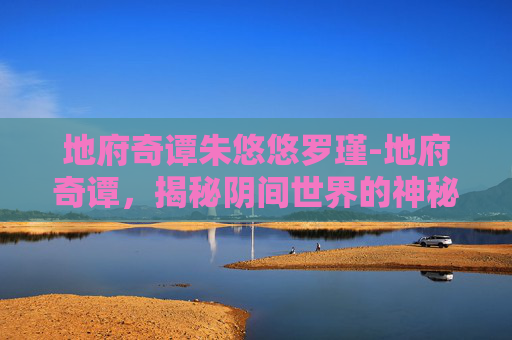 地府奇谭朱悠悠罗瑾-地府奇谭，揭秘阴间世界的神秘面纱