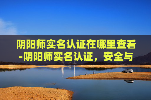 阴阳师实名认证在哪里查看-阴阳师实名认证,安全与责任的双翼 阴阳师实名认证在哪里查看-阴阳师实名认证,安全与责任的双翼