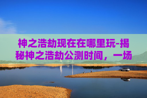 神之浩劫现在在哪里玩-揭秘神之浩劫公测时间，一场史诗级战斗的序章