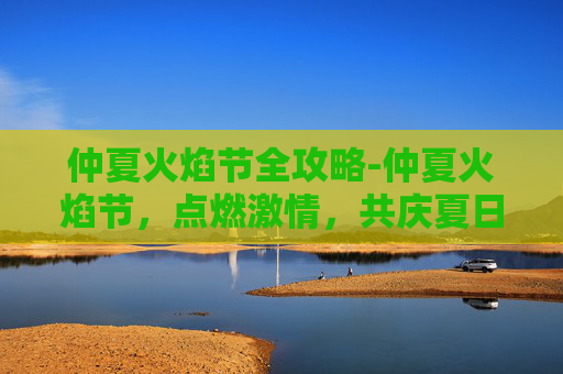 仲夏火焰节全攻略-仲夏火焰节，点燃激情，共庆夏日狂欢