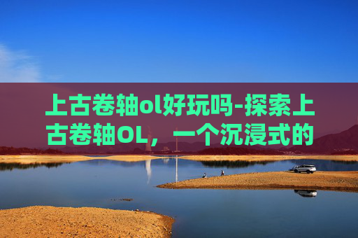 上古卷轴ol好玩吗-探索上古卷轴OL，一个沉浸式的奇幻世界