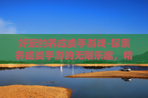 好玩的养成类手游戏-探索养成类手游的无限乐趣,精选推荐与深度解析 好玩的养成类手游戏-探索养成类手游的无限乐趣,精选推荐与深度解析