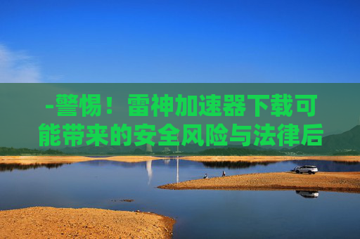 -警惕！雷神加速器下载可能带来的安全风险与法律后果