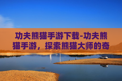 功夫熊猫手游下载-功夫熊猫手游，探索熊猫大师的奇幻旅程