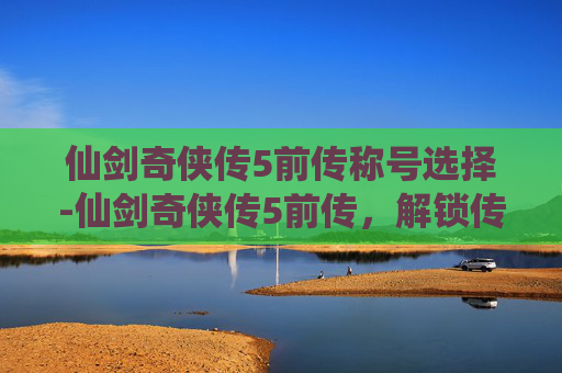 仙剑奇侠传5前传称号选择-仙剑奇侠传5前传，解锁传奇称号，探索游戏世界的深度与广度