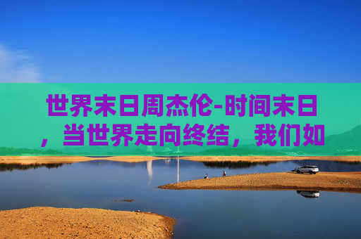 世界末日周杰伦-时间末日，当世界走向终结，我们如何面对未知的未来？