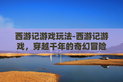西游记游戏玩法-西游记游戏，穿越千年的奇幻冒险