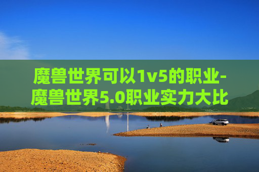 魔兽世界可以1v5的职业-魔兽世界5.0职业实力大比拼，哪个职业最值得投入？