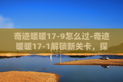 奇迹暖暖17-9怎么过-奇迹暖暖17-1解锁新关卡,探索未知的奇迹之旅 奇迹暖暖17-9怎么过-奇迹暖暖17-1解锁新关卡,探索未知的奇迹之旅