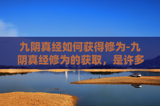 九阴真经如何获得修为-九阴真经修为的获取，是许多武侠爱好者梦寐以求的成就。在金庸先生的武侠世界里，九阴真经不仅是武学至高无上的秘籍，更是无数英雄豪杰追求的终极目标。那么，如何才能获得九阴真经呢？本文将为你揭开这一神秘面纱