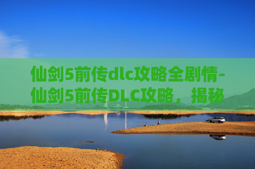 仙剑5前传dlc攻略全剧情-仙剑5前传DLC攻略，揭秘隐藏剧情与角色深度挖掘