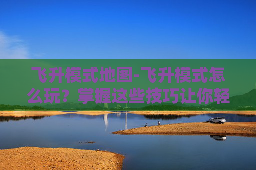 飞升模式地图-飞升模式怎么玩？掌握这些技巧让你轻松飞升！