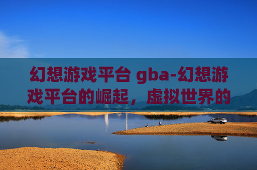 幻想游戏平台 gba-幻想游戏平台的崛起，虚拟世界的无限可能